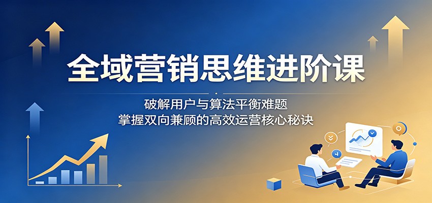 全域营销思维进阶课：破解用户与算法平衡难题，掌握双向兼顾的高效运营核心秘诀-源创文化-衍智堂