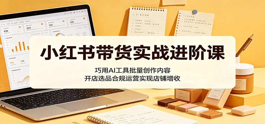 小红书带货实战进阶课：巧用AI工具批量创作内容，开店选品合规运营实现店铺增收-源创文化-衍智堂