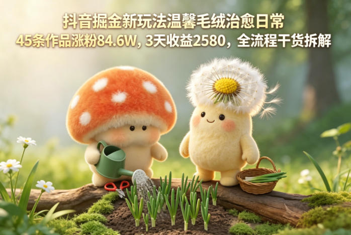抖音掘金新玩法温馨毛绒治愈日常，45条作品涨粉84.6W，3天收益2580，全流程干货拆解-源创文化-衍智堂
