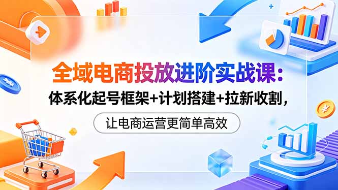全域电商投放进阶实战课：体系化起号框架+计划搭建+拉新收割，让电商运营更简单高效-源创文化-衍智堂