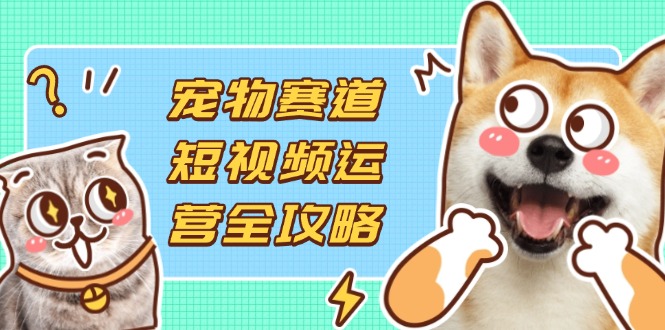 （14345期）宠物赛道短视频运营全攻略，选品拍摄剪辑实操，实现流量到收益转化-源创文化-衍智堂